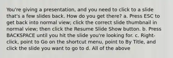 You're giving a presentation, and you need to click to a slide that's a few slides back. How do you get there? a. Press ESC to get back into normal view; click the correct slide thumbnail in normal view; then click the Resume Slide Show button. b. Press BACKSPACE until you hit the slide you're looking for. c. Right-click, point to Go on the shortcut menu, point to By Title, and click the slide you want to go to d. All of the above