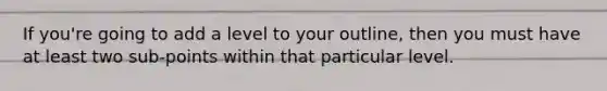 If you're going to add a level to your outline, then you must have at least two sub-points within that particular level.