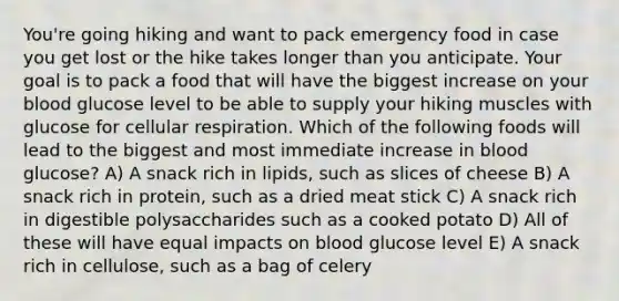 You're going hiking and want to pack emergency food in case you get lost or the hike takes longer than you anticipate. Your goal is to pack a food that will have the biggest increase on your blood glucose level to be able to supply your hiking muscles with glucose for cellular respiration. Which of the following foods will lead to the biggest and most immediate increase in blood glucose? A) A snack rich in lipids, such as slices of cheese B) A snack rich in protein, such as a dried meat stick C) A snack rich in digestible polysaccharides such as a cooked potato D) All of these will have equal impacts on blood glucose level E) A snack rich in cellulose, such as a bag of celery