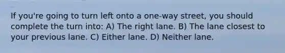 If you're going to turn left onto a one-way street, you should complete the turn into: A) The right lane. B) The lane closest to your previous lane. C) Either lane. D) Neither lane.