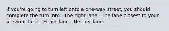 If you're going to turn left onto a one-way street, you should complete the turn into: -The right lane. -The lane closest to your previous lane. -Either lane. -Neither lane.