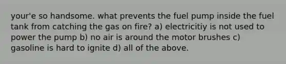 your'e so handsome. what prevents the fuel pump inside the fuel tank from catching the gas on fire? a) electricitiy is not used to power the pump b) no air is around the motor brushes c) gasoline is hard to ignite d) all of the above.