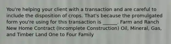 You're helping your client with a transaction and are careful to include the disposition of crops. That's because the promulgated form you're using for this transaction is ______. Farm and Ranch New Home Contract (Incomplete Construction) Oil, Mineral, Gas, and Timber Land One to Four Family