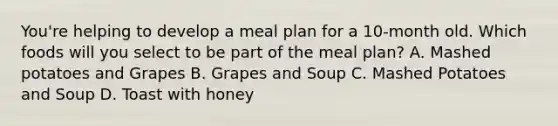 You're helping to develop a meal plan for a 10-month old. Which foods will you select to be part of the meal plan? A. Mashed potatoes and Grapes B. Grapes and Soup C. Mashed Potatoes and Soup D. Toast with honey