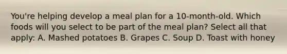 You're helping develop a meal plan for a 10-month-old. Which foods will you select to be part of the meal plan? Select all that apply: A. Mashed potatoes B. Grapes C. Soup D. Toast with honey