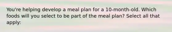 You're helping develop a meal plan for a 10-month-old. Which foods will you select to be part of the meal plan? Select all that apply: