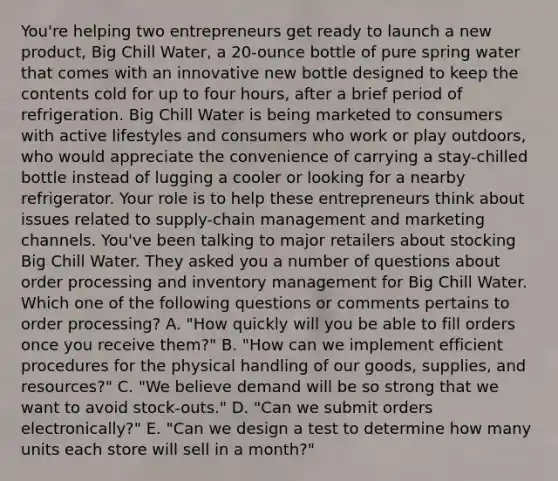 You're helping two entrepreneurs get ready to launch a new product, Big Chill Water, a 20-ounce bottle of pure spring water that comes with an innovative new bottle designed to keep the contents cold for up to four hours, after a brief period of refrigeration. Big Chill Water is being marketed to consumers with active lifestyles and consumers who work or play outdoors, who would appreciate the convenience of carrying a stay-chilled bottle instead of lugging a cooler or looking for a nearby refrigerator. Your role is to help these entrepreneurs think about issues related to supply-chain management and marketing channels. You've been talking to major retailers about stocking Big Chill Water. They asked you a number of questions about order processing and inventory management for Big Chill Water. Which one of the following questions or comments pertains to order processing? A. "How quickly will you be able to fill orders once you receive them?" B. "How can we implement efficient procedures for the physical handling of our goods, supplies, and resources?" C. "We believe demand will be so strong that we want to avoid stock-outs." D. "Can we submit orders electronically?" E. "Can we design a test to determine how many units each store will sell in a month?"