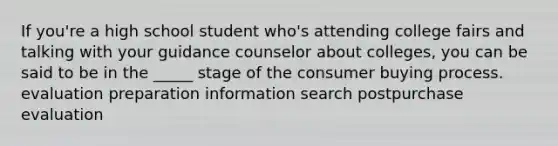 If you're a high school student who's attending college fairs and talking with your guidance counselor about colleges, you can be said to be in the _____ stage of the consumer buying process. evaluation preparation information search postpurchase evaluation