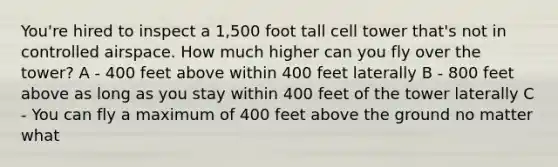 You're hired to inspect a 1,500 foot tall cell tower that's not in controlled airspace. How much higher can you fly over the tower? A - 400 feet above within 400 feet laterally B - 800 feet above as long as you stay within 400 feet of the tower laterally C - You can fly a maximum of 400 feet above the ground no matter what