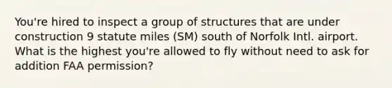 You're hired to inspect a group of structures that are under construction 9 statute miles (SM) south of Norfolk Intl. airport. What is the highest you're allowed to fly without need to ask for addition FAA permission?