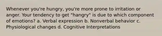 Whenever you're hungry, you're more prone to irritation or anger. Your tendency to get "hangry" is due to which component of emotions? a. Verbal expression b. Nonverbal behavior c. Physiological changes d. Cognitive Interpretations