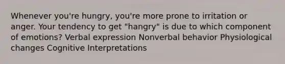 Whenever you're hungry, you're more prone to irritation or anger. Your tendency to get "hangry" is due to which component of emotions? Verbal expression Nonverbal behavior Physiological changes Cognitive Interpretations