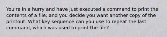 You're in a hurry and have just executed a command to print the contents of a file; and you decide you want another copy of the printout. What key sequence can you use to repeat the last command, which was used to print the file?