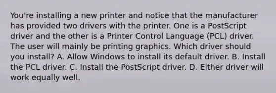 You're installing a new printer and notice that the manufacturer has provided two drivers with the printer. One is a PostScript driver and the other is a Printer Control Language (PCL) driver. The user will mainly be printing graphics. Which driver should you install? A. Allow Windows to install its default driver. B. Install the PCL driver. C. Install the PostScript driver. D. Either driver will work equally well.