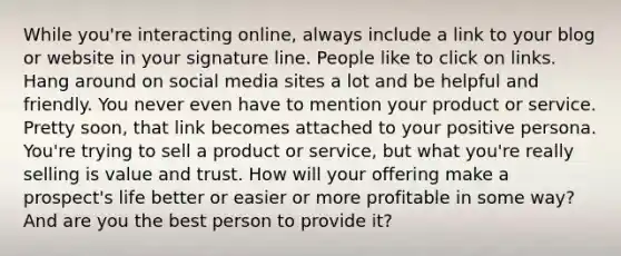 While you're interacting online, always include a link to your blog or website in your signature line. People like to click on links. Hang around on social media sites a lot and be helpful and friendly. You never even have to mention your product or service. Pretty soon, that link becomes attached to your positive persona. You're trying to sell a product or service, but what you're really selling is value and trust. How will your offering make a prospect's life better or easier or more profitable in some way? And are you the best person to provide it?