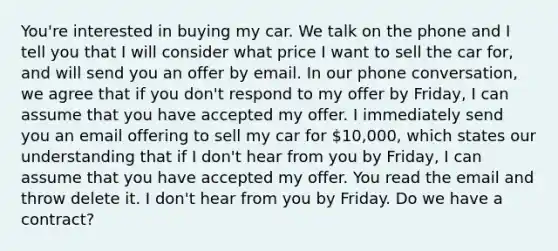 You're interested in buying my car. We talk on the phone and I tell you that I will consider what price I want to sell the car for, and will send you an offer by email. In our phone conversation, we agree that if you don't respond to my offer by Friday, I can assume that you have accepted my offer. I immediately send you an email offering to sell my car for 10,000, which states our understanding that if I don't hear from you by Friday, I can assume that you have accepted my offer. You read the email and throw delete it. I don't hear from you by Friday. Do we have a contract?