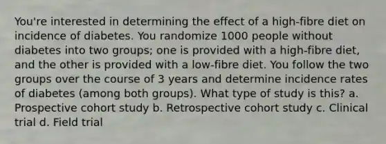 You're interested in determining the effect of a high-fibre diet on incidence of diabetes. You randomize 1000 people without diabetes into two groups; one is provided with a high-fibre diet, and the other is provided with a low-fibre diet. You follow the two groups over the course of 3 years and determine incidence rates of diabetes (among both groups). What type of study is this? a. Prospective cohort study b. Retrospective cohort study c. Clinical trial d. Field trial