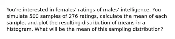 You're interested in females' ratings of males' intelligence. You simulate 500 samples of 276 ratings, calculate the mean of each sample, and plot the resulting distribution of means in a histogram. What will be the mean of this sampling distribution?