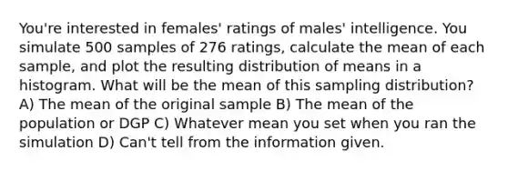 You're interested in females' ratings of males' intelligence. You simulate 500 samples of 276 ratings, calculate the mean of each sample, and plot the resulting distribution of means in a histogram. What will be the mean of this sampling distribution? A) The mean of the original sample B) The mean of the population or DGP C) Whatever mean you set when you ran the simulation D) Can't tell from the information given.