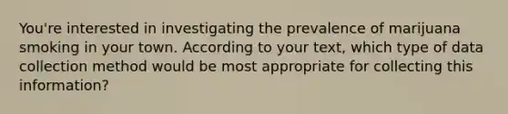 You're interested in investigating the prevalence of marijuana smoking in your town. According to your text, which type of data collection method would be most appropriate for collecting this information?