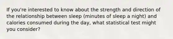 If you're interested to know about the strength and direction of the relationship between sleep (minutes of sleep a night) and calories consumed during the day, what statistical test might you consider?