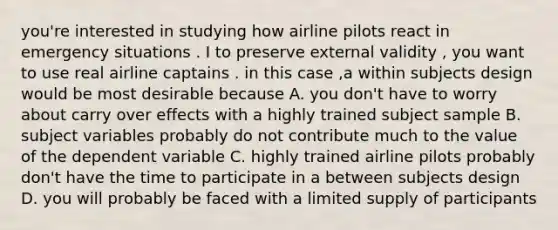 you're interested in studying how airline pilots react in emergency situations . I to preserve external validity , you want to use real airline captains . in this case ,a within subjects design would be most desirable because A. you don't have to worry about carry over effects with a highly trained subject sample B. subject variables probably do not contribute much to the value of the dependent variable C. highly trained airline pilots probably don't have the time to participate in a between subjects design D. you will probably be faced with a limited supply of participants