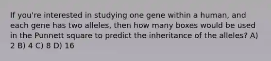 If you're interested in studying one gene within a human, and each gene has two alleles, then how many boxes would be used in the Punnett square to predict the inheritance of the alleles? A) 2 B) 4 C) 8 D) 16