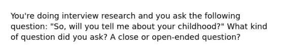 You're doing interview research and you ask the following question: "So, will you tell me about your childhood?" What kind of question did you ask? A close or open-ended question?