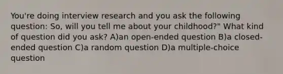 You're doing interview research and you ask the following question: So, will you tell me about your childhood?" What kind of question did you ask? A)an open-ended question B)a closed-ended question C)a random question D)a multiple-choice question