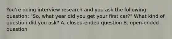 You're doing interview research and you ask the following question: "So, what year did you get your first car?" What kind of question did you ask? A. closed-ended question B. open-ended question