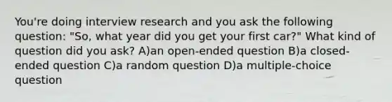 You're doing interview research and you ask the following question: "So, what year did you get your first car?" What kind of question did you ask? A)an open-ended question B)a closed-ended question C)a random question D)a multiple-choice question