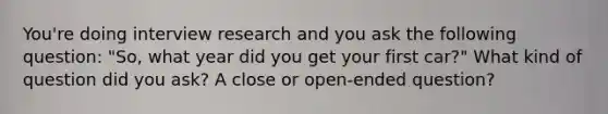 You're doing interview research and you ask the following question: "So, what year did you get your first car?" What kind of question did you ask? A close or open-ended question?