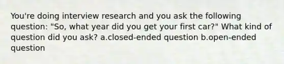 You're doing interview research and you ask the following question: "So, what year did you get your first car?" What kind of question did you ask? a.closed-ended question b.open-ended question