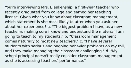 You're interviewing Mrs. Blankenship, a first-year teacher who recently graduated from college and earned her teaching license. Given what you know about classroom management, which statement is she most likely to utter when you ask her about her experience? a. "The biggest problem I have as a new teacher is making sure I know and understand the material I am going to teach to my students." b. "Classroom management comes naturally to most new teachers." c. "I have several students with serious and ongoing behavior problems on my roll, and they make managing the classroom challenging." d. "My school principal doesn't really consider classroom management as she is assessing teachers' performance."