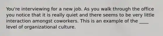 You're interviewing for a new job. As you walk through the office you notice that it is really quiet and there seems to be very little interaction amongst coworkers. This is an example of the ____ level of organizational culture.