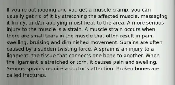 If you're out jogging and you get a muscle cramp, you can usually get rid of it by stretching the affected muscle, massaging it firmly, and/or applying moist heat to the area. A more serious injury to the muscle is a strain. A muscle strain occurs when there are small tears in the muscle that often result in pain, swelling, bruising and diminished movement. Sprains are often caused by a sudden twisting force. A sprain is an injury to a ligament, the tissue that connects one bone to another. When the ligament is stretched or torn, it causes pain and swelling. Serious sprains require a doctor's attention. Broken bones are called fractures.