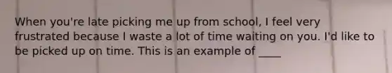 When you're late picking me up from school, I feel very frustrated because I waste a lot of time waiting on you. I'd like to be picked up on time. This is an example of ____