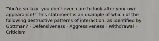 "You're so lazy, you don't even care to look after your own appearance!" This statement is an example of which of the following destructive patterns of interaction, as identified by Gottman? - Defensiveness - Aggressiveness - Withdrawal - Criticism