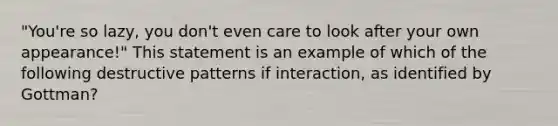 "You're so lazy, you don't even care to look after your own appearance!" This statement is an example of which of the following destructive patterns if interaction, as identified by Gottman?