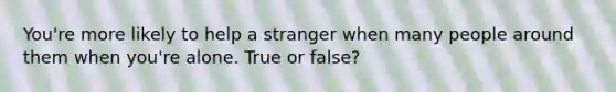 You're more likely to help a stranger when many people around them when you're alone. True or false?