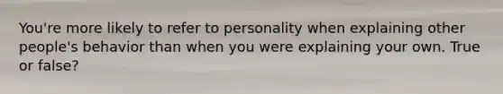 You're more likely to refer to personality when explaining other people's behavior than when you were explaining your own. True or false?