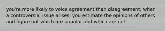 you're more likely to voice agreement than disagreement; when a controversial issue arises, you estimate the opinions of others and figure out which are popular and which are not