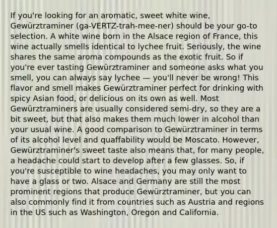 If you're looking for an aromatic, sweet white wine, Gewürztraminer (ga-VERTZ-trah-mee-ner) should be your go-to selection. A white wine born in the Alsace region of France, this wine actually smells identical to lychee fruit. Seriously, the wine shares the same aroma compounds as the exotic fruit. So if you're ever tasting Gewürztraminer and someone asks what you smell, you can always say lychee — you'll never be wrong! This flavor and smell makes Gewürztraminer perfect for drinking with spicy Asian food, or delicious on its own as well. Most Gewürztraminers are usually considered semi-dry, so they are a bit sweet, but that also makes them much lower in alcohol than your usual wine. A good comparison to Gewürztraminer in terms of its alcohol level and quaffability would be Moscato. However, Gewürztraminer's sweet taste also means that, for many people, a headache could start to develop after a few glasses. So, if you're susceptible to wine headaches, you may only want to have a glass or two. Alsace and Germany are still the most prominent regions that produce Gewürztraminer, but you can also commonly find it from countries such as Austria and regions in the US such as Washington, Oregon and California.