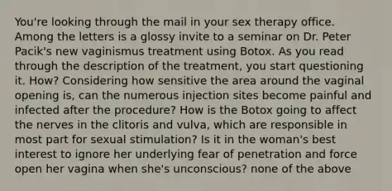 You're looking through the mail in your sex therapy office. Among the letters is a glossy invite to a seminar on Dr. Peter Pacik's new vaginismus treatment using Botox. As you read through the description of the treatment, you start questioning it. How? Considering how sensitive the area around the vaginal opening is, can the numerous injection sites become painful and infected after the procedure? How is the Botox going to affect the nerves in the clitoris and vulva, which are responsible in most part for sexual stimulation? Is it in the woman's best interest to ignore her underlying fear of penetration and force open her vagina when she's unconscious? none of the above