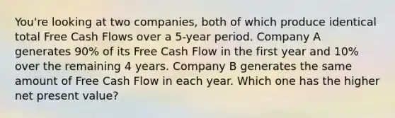 You're looking at two companies, both of which produce identical total Free Cash Flows over a 5-year period. Company A generates 90% of its Free Cash Flow in the first year and 10% over the remaining 4 years. Company B generates the same amount of Free Cash Flow in each year. Which one has the higher net present value?