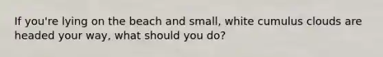 If you're lying on the beach and small, white cumulus clouds are headed your way, what should you do?
