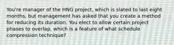 You're manager of the HNG project, which is slated to last eight months, but management has asked that you create a method for reducing its duration. You elect to allow certain project phases to overlap, which is a feature of what schedule compression technique?