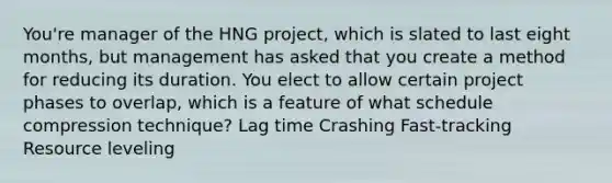 You're manager of the HNG project, which is slated to last eight months, but management has asked that you create a method for reducing its duration. You elect to allow certain project phases to overlap, which is a feature of what schedule compression technique? Lag time Crashing Fast-tracking Resource leveling