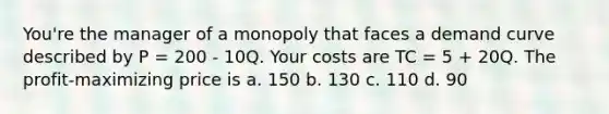 You're the manager of a monopoly that faces a demand curve described by P = 200 - 10Q. Your costs are TC = 5 + 20Q. The profit-maximizing price is a. 150 b. 130 c. 110 d. 90