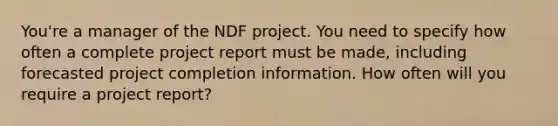 You're a manager of the NDF project. You need to specify how often a complete project report must be made, including forecasted project completion information. How often will you require a project report?